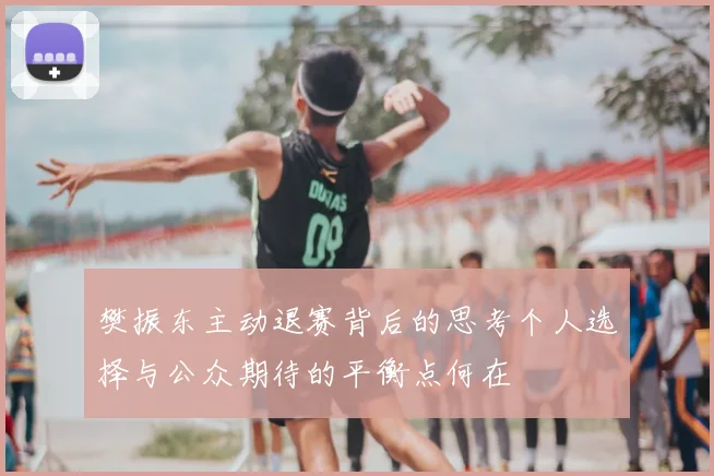 樊振东主动退赛背后的思考个人选择与公众期待的平衡点何在