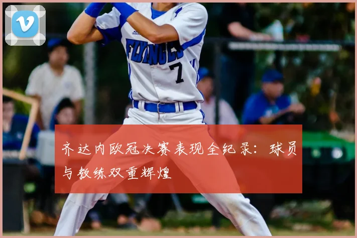 齐达内欧冠决赛表现全纪录:球员与教练双重辉煌